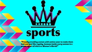 “Proudly providing women with active wear to make them
look and feel like royalty, because inside every women is a
queen, after all this is a Women’s World!”
 