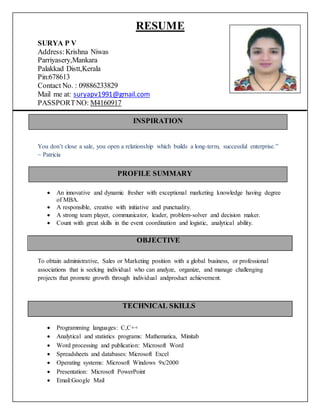 RESUME
SURYA P V
Address:Krishna Niwas
Parriyasery,Mankara
Palakkad Distt,Kerala
Pin:678613
Contact No. : 09886233829
Mail me at: suryapv1991@gmail.com
PASSPORTNO: M4160917
You don’t close a sale, you open a relationship which builds a long-term, successful enterprise.”
~ Patricia
Objective
 An innovative and dynamic fresher with exceptional marketing knowledge having degree
of MBA.
 A responsible, creative with initiative and punctuality.
 A strong team player, communicator, leader, problem-solver and decision maker.
 Count with great skills in the event coordination and logistic, analytical ability.
OBJECTIVE
To obtain administrative, Sales or Marketing position with a global business, or professional
associations that is seeking individual who can analyze, organize, and manage challenging
projects that promote growth through individual andproduct achievement.
 Programming languages: C,C++
 Analytical and statistics programs: Mathematica, Minitab
 Word processing and publication: Microsoft Word
 Spreadsheets and databases: Microsoft Excel
 Operating systems: Microsoft Windows 9x/2000
 Presentation: Microsoft PowerPoint
 Email:Google Mail
TECHNICAL SKILLS
PROFILE SUMMARY
INSPIRATION
 