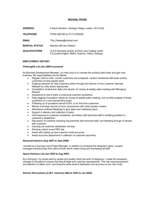 MICHAEL PEASE
ADDRESS 6 Ascot Gardens, Heritage Village, Leeds, LS10 4UQ
TELEPHONE 07954 628189 or 0113 2700049
EMAIL The_Peases@hotmail.com
MARITAL STATUS Married with two children
QUALIFICATIONS O.N.C Business studies at Park Lane College Leeds
5 0.Levels English, Maths, Science, History, Biology
EMPLOYMENT HISTORY
Pickersgills Ltd (Jan 2009 to present)
As Business Development Manager, my main duty is to oversee the existing client base and gain new
business. My responsibilities are as follows:
• Regular visits to main current customers and prospects, contact maintained with lower priority
customers on less regular basis.
• Ongoing research for new customers either through the internet or from customer referrals,
followed by visits where appropriate.
• Compilation of electronic daily visit reports, for review at weekly sales meeting with Managing
Director.
• Assistance to rest of team in producing customer quotations.
• Daily logging of quotation values for review at weekly sales meeting, and monthly analysis of these
quotations on a won-lost-pending basis.
• Following up of quotations above £XXX, or for first time customers.
• Monitor and keep records of price comparisons with other powder coaters.
• Attendance at Board Meetings to give sales and marketing report.
• Support in delivery and collection of parts.
• Visit response to customer complaints, and liaison with technical staff in rectifying problem to
customer’s satisfaction.
• Discussion of customer sampling requirements with technical staff, and following through of sample
with customer.
• Carrying out customer satisfaction surveys.
• Showing visitors round PEP site.
• Assist with setting up new customer credit accounts.
• Assist accounts department in collection of customer payments.
Norwood Interiors (Aug 2007 to Sept 2008)
I worked as a Surveyor and Project Manager. In addition to reviewing the designers' plans, I project
managed individual jobs from start to finish which meant hiring and overseeing all staff.
Space Kitchens Ltd (Jan 2005 to Aug 2007)
As a Surveyor, my duties were to review and quality check the work of designers. I made the necessary
changes to the plans to ensure that they fit legal and customer requirements. This role required precision
and attention to detail, and I now bring the same level of dedication and accuracy to any role I hold.
Kitchen Renovations (A.M.F. Interiors) (March 2003 to Jan 2005)
 