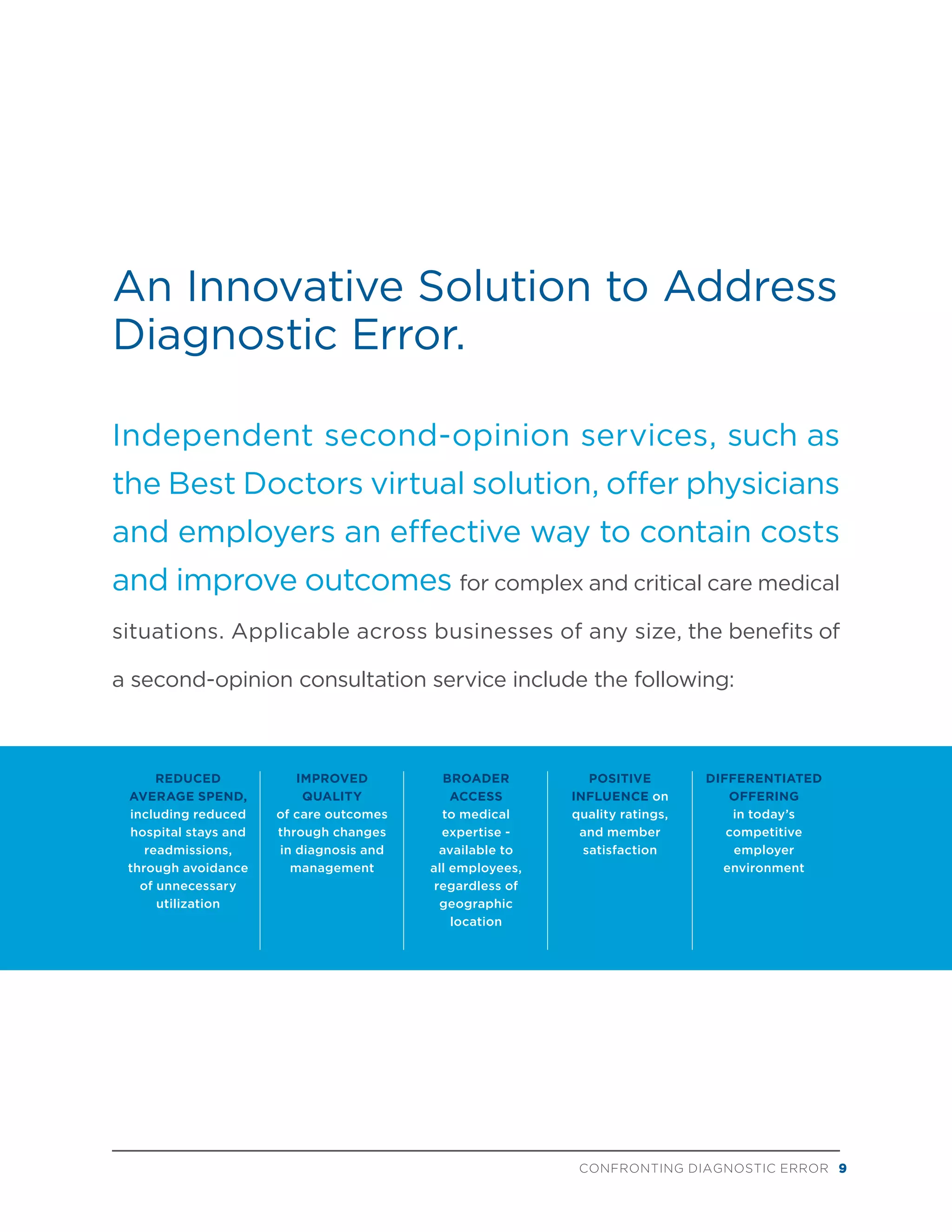An Innovative Solution to Address
Diagnostic Error.
Independent second-opinion services, such as
the Best Doctors virtual solution, offer physicians
and employers an effective way to contain costs
and improve outcomes for complex and critical care medical
situations. Applicable across businesses of any size, the benefits of
a second-opinion consultation service include the following:
REDUCED
AVERAGE SPEND,
including reduced
hospital stays and
readmissions,
through avoidance
of unnecessary
utilization
IMPROVED
QUALITY
of care outcomes
through changes
in diagnosis and
management
BROADER
ACCESS
to medical
expertise -
available to
all employees,
regardless of
geographic
location
POSITIVE
INFLUENCE on
quality ratings,
and member
satisfaction
DIFFERENTIATED
OFFERING
in today’s
competitive
employer
environment
CONFRONTING DIAGNOSTIC ERROR 9
 