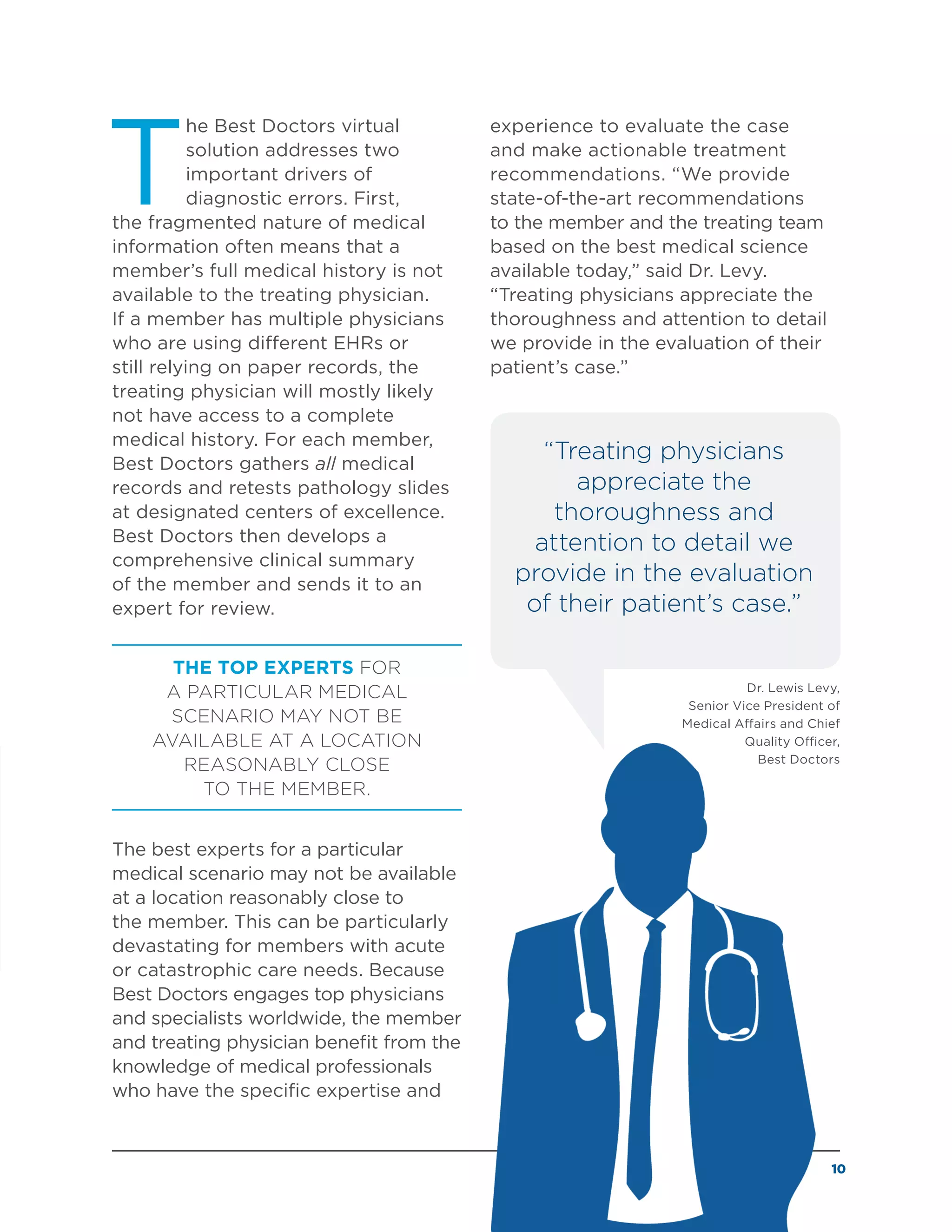 10
T
he Best Doctors virtual
solution addresses two
important drivers of
diagnostic errors. First,
the fragmented nature of medical
information often means that a
member’s full medical history is not
available to the treating physician.
If a member has multiple physicians
who are using different EHRs or
still relying on paper records, the
treating physician will mostly likely
not have access to a complete
medical history. For each member,
Best Doctors gathers all medical
records and retests pathology slides
at designated centers of excellence.
Best Doctors then develops a
comprehensive clinical summary
of the member and sends it to an
expert for review.
THE TOP EXPERTS FOR
A PARTICULAR MEDICAL
SCENARIO MAY NOT BE
AVAILABLE AT A LOCATION
REASONABLY CLOSE
TO THE MEMBER.
The best experts for a particular
medical scenario may not be available
at a location reasonably close to
the member. This can be particularly
devastating for members with acute
or catastrophic care needs. Because
Best Doctors engages top physicians
and specialists worldwide, the member
and treating physician benefit from the
knowledge of medical professionals
who have the specific expertise and
experience to evaluate the case
and make actionable treatment
recommendations. “We provide
state-of-the-art recommendations
to the member and the treating team
based on the best medical science
available today,” said Dr. Levy.
“Treating physicians appreciate the
thoroughness and attention to detail
we provide in the evaluation of their
patient’s case.”
“Treating physicians
appreciate the
thoroughness and
attention to detail we
provide in the evaluation
of their patient’s case.”
Dr. Lewis Levy,
Senior Vice President of
Medical Affairs and Chief
Quality Officer,
Best Doctors
 