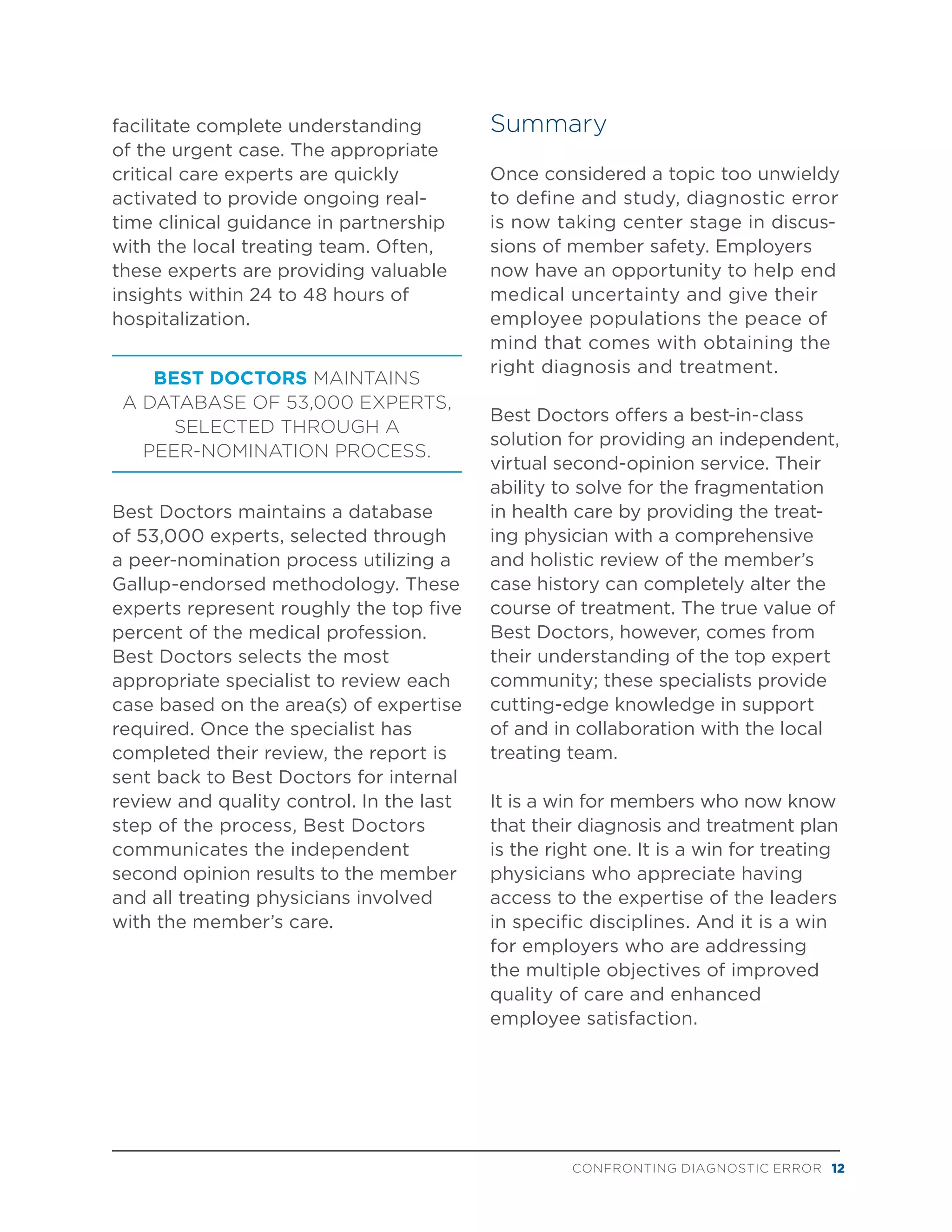 CONFRONTING DIAGNOSTIC ERROR 12
facilitate complete understanding
of the urgent case. The appropriate
critical care experts are quickly
activated to provide ongoing real-
time clinical guidance in partnership
with the local treating team. Often,
these experts are providing valuable
insights within 24 to 48 hours of
hospitalization.
BEST DOCTORS MAINTAINS
A DATABASE OF 53,000 EXPERTS,
SELECTED THROUGH A
PEER-NOMINATION PROCESS.
Best Doctors maintains a database
of 53,000 experts, selected through
a peer-nomination process utilizing a
Gallup-endorsed methodology. These
experts represent roughly the top five
percent of the medical profession.
Best Doctors selects the most
appropriate specialist to review each
case based on the area(s) of expertise
required. Once the specialist has
completed their review, the report is
sent back to Best Doctors for internal
review and quality control. In the last
step of the process, Best Doctors
communicates the independent
second opinion results to the member
and all treating physicians involved
with the member’s care.
Summary
Once considered a topic too unwieldy
to define and study, diagnostic error
is now taking center stage in discus-
sions of member safety. Employers
now have an opportunity to help end
medical uncertainty and give their
employee populations the peace of
mind that comes with obtaining the
right diagnosis and treatment.
Best Doctors offers a best-in-class
solution for providing an independent,
virtual second-opinion service. Their
ability to solve for the fragmentation
in health care by providing the treat-
ing physician with a comprehensive
and holistic review of the member’s
case history can completely alter the
course of treatment. The true value of
Best Doctors, however, comes from
their understanding of the top expert
community; these specialists provide
cutting-edge knowledge in support
of and in collaboration with the local
treating team.
It is a win for members who now know
that their diagnosis and treatment plan
is the right one. It is a win for treating
physicians who appreciate having
access to the expertise of the leaders
in specific disciplines. And it is a win
for employers who are addressing
the multiple objectives of improved
quality of care and enhanced
employee satisfaction.
 