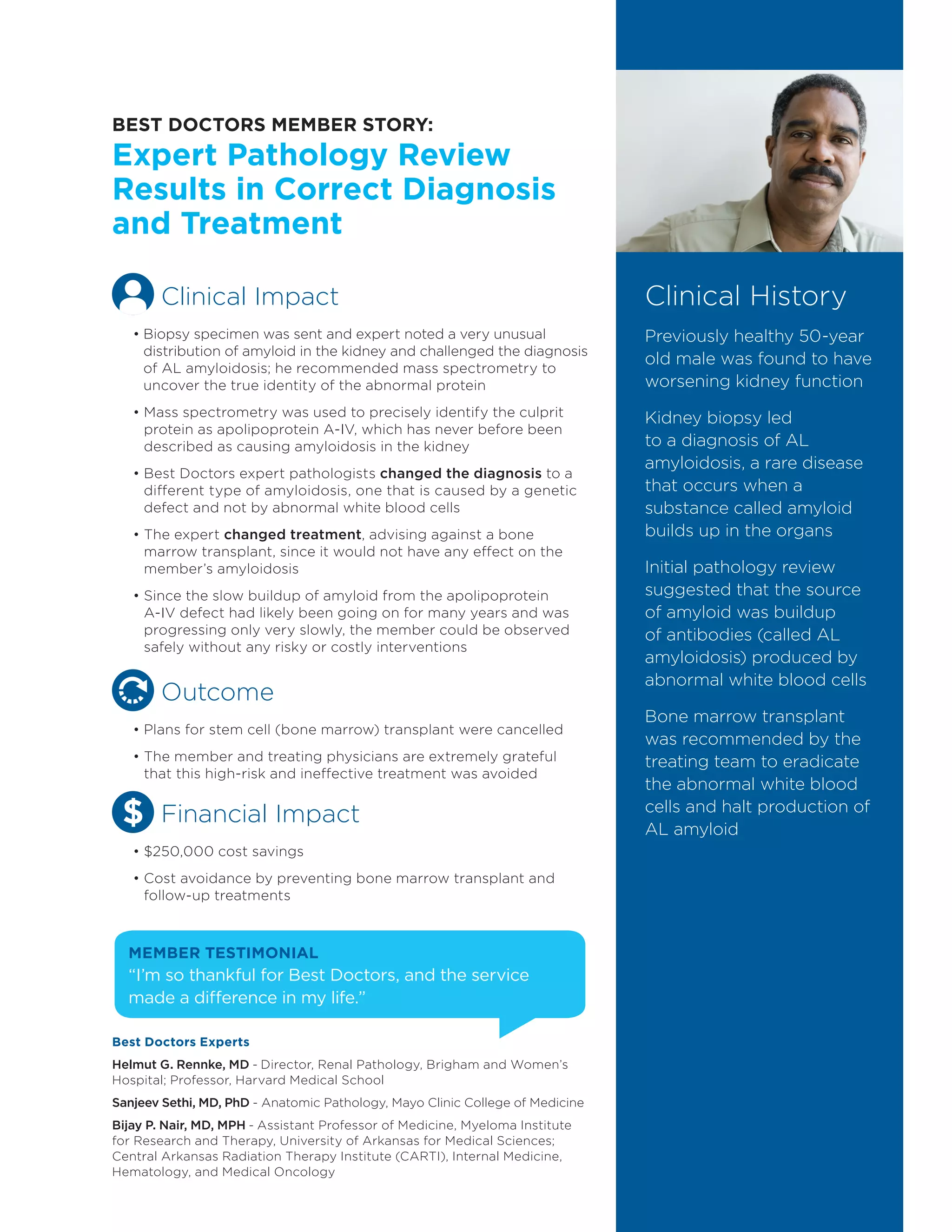 Clinical History
Previously healthy 50-year
old male was found to have
worsening kidney function
Kidney biopsy led
to a diagnosis of AL
amyloidosis, a rare disease
that occurs when a
substance called amyloid
builds up in the organs
Initial pathology review
suggested that the source
of amyloid was buildup
of antibodies (called AL
amyloidosis) produced by
abnormal white blood cells
Bone marrow transplant
was recommended by the
treating team to eradicate
the abnormal white blood
cells and halt production of
AL amyloid
MEMBER TESTIMONIAL
“I’m so thankful for Best Doctors, and the service
made a difference in my life.”
Clinical Impact
• Biopsy specimen was sent and expert noted a very unusual
distribution of amyloid in the kidney and challenged the diagnosis
of AL amyloidosis; he recommended mass spectrometry to
uncover the true identity of the abnormal protein
• Mass spectrometry was used to precisely identify the culprit
protein as apolipoprotein A-IV, which has never before been
described as causing amyloidosis in the kidney
• Best Doctors expert pathologists changed the diagnosis to a
different type of amyloidosis, one that is caused by a genetic
defect and not by abnormal white blood cells
• The expert changed treatment, advising against a bone
marrow transplant, since it would not have any effect on the
member’s amyloidosis
• Since the slow buildup of amyloid from the apolipoprotein
A-IV defect had likely been going on for many years and was
progressing only very slowly, the member could be observed
safely without any risky or costly interventions
Outcome
• Plans for stem cell (bone marrow) transplant were cancelled
• The member and treating physicians are extremely grateful
that this high-risk and ineffective treatment was avoided
Financial Impact
• $250,000 cost savings
• Cost avoidance by preventing bone marrow transplant and
follow-up treatments
BEST DOCTORS MEMBER STORY:
Expert Pathology Review
Results in Correct Diagnosis
and Treatment
Best Doctors Experts
Helmut G. Rennke, MD - Director, Renal Pathology, Brigham and Women’s
Hospital; Professor, Harvard Medical School
Sanjeev Sethi, MD, PhD - Anatomic Pathology, Mayo Clinic College of Medicine
Bijay P. Nair, MD, MPH - Assistant Professor of Medicine, Myeloma Institute
for Research and Therapy, University of Arkansas for Medical Sciences;
Central Arkansas Radiation Therapy Institute (CARTI), Internal Medicine,
Hematology, and Medical Oncology
 