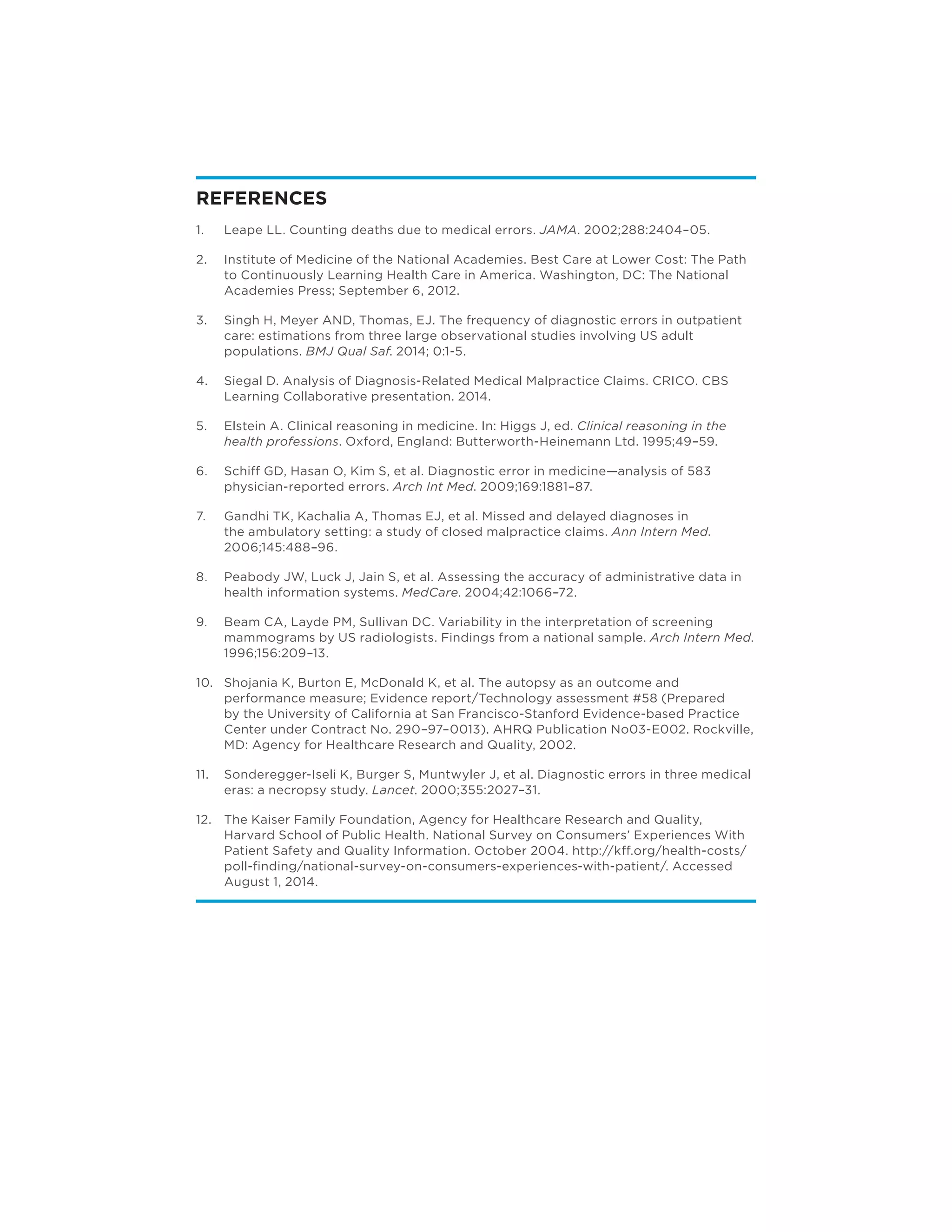 REFERENCES
1.	 Leape LL. Counting deaths due to medical errors. JAMA. 2002;288:2404–05.
2.	 Institute of Medicine of the National Academies. Best Care at Lower Cost: The Path
to Continuously Learning Health Care in America. Washington, DC: The National
Academies Press; September 6, 2012.
3.	 Singh H, Meyer AND, Thomas, EJ. The frequency of diagnostic errors in outpatient
care: estimations from three large observational studies involving US adult
populations. BMJ Qual Saf. 2014; 0:1-5.
4.	 Siegal D. Analysis of Diagnosis-Related Medical Malpractice Claims. CRICO. CBS
Learning Collaborative presentation. 2014.
5.	 Elstein A. Clinical reasoning in medicine. In: Higgs J, ed. Clinical reasoning in the
health professions. Oxford, England: Butterworth-Heinemann Ltd. 1995;49–59.
6.	 Schiff GD, Hasan O, Kim S, et al. Diagnostic error in medicine—analysis of 583
physician-reported errors. Arch Int Med. 2009;169:1881–87.
7.	 Gandhi TK, Kachalia A, Thomas EJ, et al. Missed and delayed diagnoses in
the ambulatory setting: a study of closed malpractice claims. Ann Intern Med.
2006;145:488–96.
8.	 Peabody JW, Luck J, Jain S, et al. Assessing the accuracy of administrative data in
health information systems. MedCare. 2004;42:1066–72.
9.	 Beam CA, Layde PM, Sullivan DC. Variability in the interpretation of screening
mammograms by US radiologists. Findings from a national sample. Arch Intern Med.
1996;156:209–13.
10.	 Shojania K, Burton E, McDonald K, et al. The autopsy as an outcome and
performance measure; Evidence report/Technology assessment #58 (Prepared
by the University of California at San Francisco-Stanford Evidence-based Practice
Center under Contract No. 290–97–0013). AHRQ Publication No03-E002. Rockville,
MD: Agency for Healthcare Research and Quality, 2002.
11.	 Sonderegger-Iseli K, Burger S, Muntwyler J, et al. Diagnostic errors in three medical
eras: a necropsy study. Lancet. 2000;355:2027–31.
12.	 The Kaiser Family Foundation, Agency for Healthcare Research and Quality,
Harvard School of Public Health. National Survey on Consumers’ Experiences With
Patient Safety and Quality Information. October 2004. http://kff.org/health-costs/
poll-finding/national-survey-on-consumers-experiences-with-patient/. Accessed
August 1, 2014.
R
 