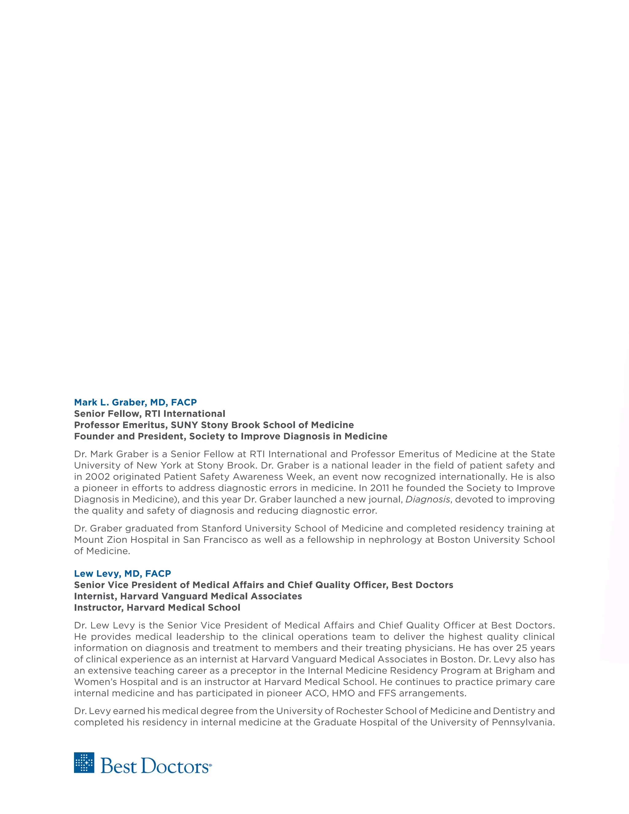 Mark L. Graber, MD, FACP
Senior Fellow, RTI International
Professor Emeritus, SUNY Stony Brook School of Medicine
Founder and President, Society to Improve Diagnosis in Medicine
Dr. Mark Graber is a Senior Fellow at RTI International and Professor Emeritus of Medicine at the State
University of New York at Stony Brook. Dr. Graber is a national leader in the field of patient safety and
in 2002 originated Patient Safety Awareness Week, an event now recognized internationally. He is also
a pioneer in efforts to address diagnostic errors in medicine. In 2011 he founded the Society to Improve
Diagnosis in Medicine), and this year Dr. Graber launched a new journal, Diagnosis, devoted to improving
the quality and safety of diagnosis and reducing diagnostic error.
Dr. Graber graduated from Stanford University School of Medicine and completed residency training at
Mount Zion Hospital in San Francisco as well as a fellowship in nephrology at Boston University School
of Medicine.
Lew Levy, MD, FACP
Senior Vice President of Medical Affairs and Chief Quality Officer, Best Doctors
Internist, Harvard Vanguard Medical Associates
Instructor, Harvard Medical School
Dr. Lew Levy is the Senior Vice President of Medical Affairs and Chief Quality Officer at Best Doctors.
He provides medical leadership to the clinical operations team to deliver the highest quality clinical
information on diagnosis and treatment to members and their treating physicians. He has over 25 years
of clinical experience as an internist at Harvard Vanguard Medical Associates in Boston. Dr. Levy also has
an extensive teaching career as a preceptor in the Internal Medicine Residency Program at Brigham and
Women’s Hospital and is an instructor at Harvard Medical School. He continues to practice primary care
internal medicine and has participated in pioneer ACO, HMO and FFS arrangements.
Dr. Levy earned his medical degree from the University of Rochester School of Medicine and Dentistry and
completed his residency in internal medicine at the Graduate Hospital of the University of Pennsylvania.
 
