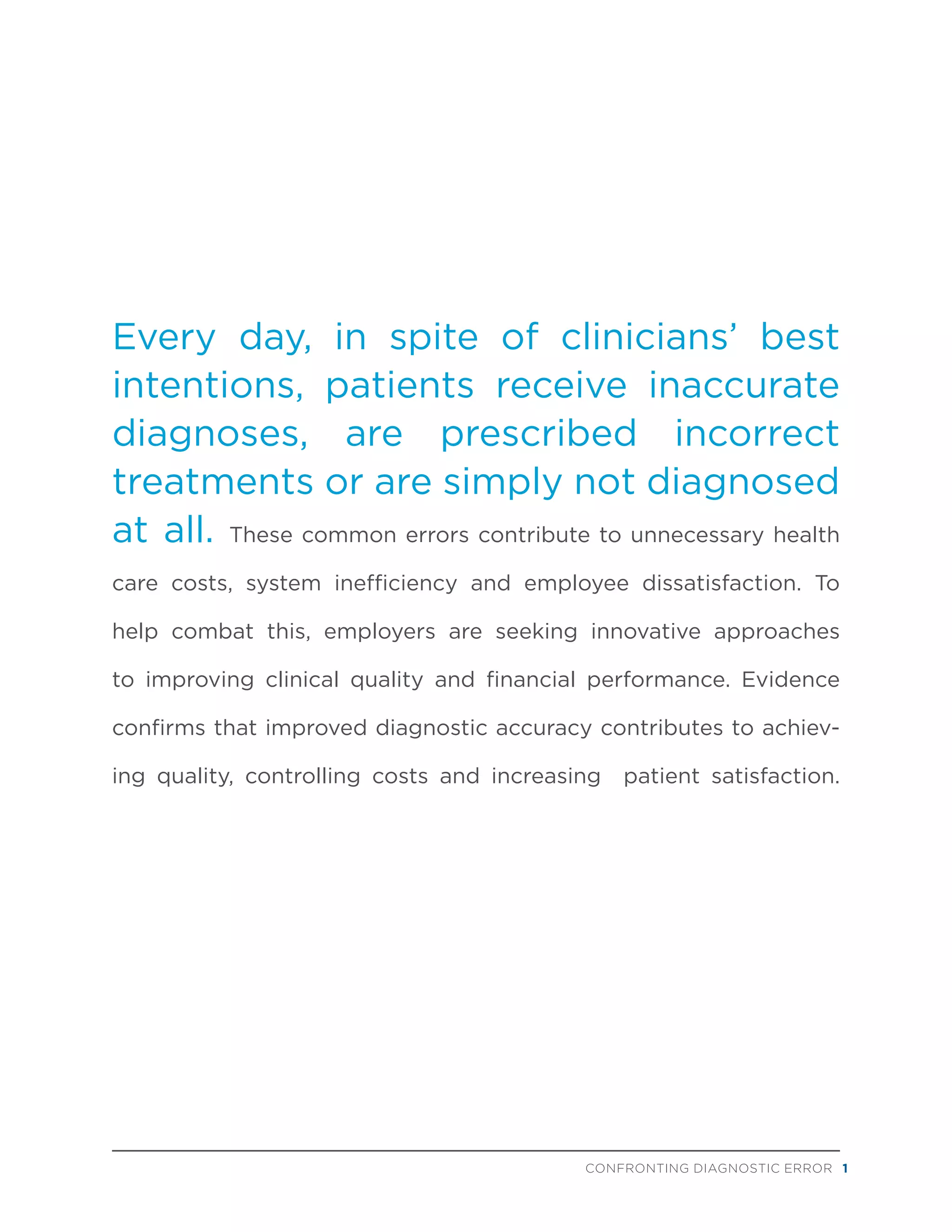 Every day, in spite of clinicians’ best
intentions, patients receive inaccurate
diagnoses, are prescribed incorrect
treatments or are simply not diagnosed
at all. These common errors contribute to unnecessary health
care costs, system inefficiency and employee dissatisfaction. To
help combat this, employers are seeking innovative approaches
to improving clinical quality and financial performance. Evidence
confirms that improved diagnostic accuracy contributes to achiev-
ing quality, controlling costs and increasing patient satisfaction.
CONFRONTING DIAGNOSTIC ERROR 1
 