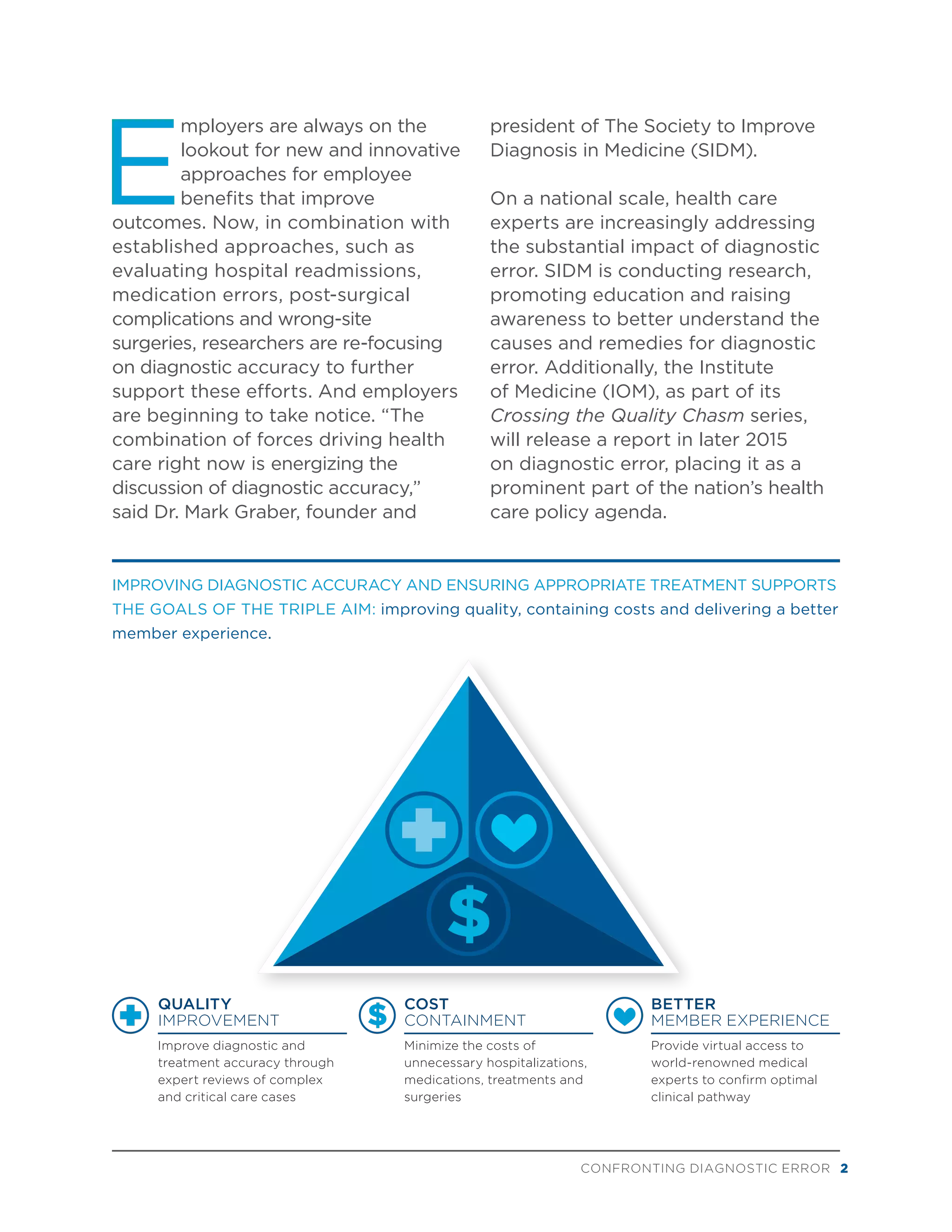 CONFRONTING DIAGNOSTIC ERROR 2
IMPROVING DIAGNOSTIC ACCURACY AND ENSURING APPROPRIATE TREATMENT SUPPORTS
THE GOALS OF THE TRIPLE AIM: improving quality, containing costs and delivering a better
member experience.
E
mployers are always on the
lookout for new and innovative
approaches for employee
benefits that improve
outcomes. Now, in combination with
established approaches, such as
evaluating hospital readmissions,
medication errors, post-surgical
complications and wrong-site
surgeries, researchers are re-focusing
on diagnostic accuracy to further
support these efforts. And employers
are beginning to take notice. “The
combination of forces driving health
care right now is energizing the
discussion of diagnostic accuracy,”
said Dr. Mark Graber, founder and
president of The Society to Improve
Diagnosis in Medicine (SIDM).
On a national scale, health care
experts are increasingly addressing
the substantial impact of diagnostic
error. SIDM is conducting research,
promoting education and raising
awareness to better understand the
causes and remedies for diagnostic
error. Additionally, the Institute
of Medicine (IOM), as part of its
Crossing the Quality Chasm series,
will release a report in later 2015
on diagnostic error, placing it as a
prominent part of the nation’s health
care policy agenda.
BETTER
MEMBER EXPERIENCE
Provide virtual access to
world-renowned medical
experts to confirm optimal
clinical pathway
QUALITY
IMPROVEMENT
Improve diagnostic and
treatment accuracy through
expert reviews of complex
and critical care cases
COST
CONTAINMENT
Minimize the costs of
unnecessary hospitalizations,
medications, treatments and
surgeries
 