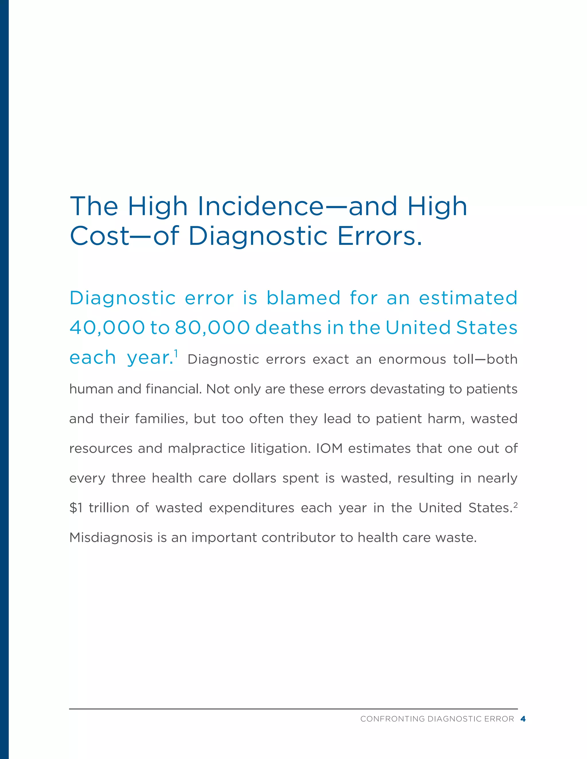 CONFRONTING DIAGNOSTIC ERROR 4
The High Incidence—and High
Cost—of Diagnostic Errors.
Diagnostic error is blamed for an estimated
40,000 to 80,000 deaths in the United States
each year.1
Diagnostic errors exact an enormous toll—both
human and financial. Not only are these errors devastating to patients
and their families, but too often they lead to patient harm, wasted
resources and malpractice litigation. IOM estimates that one out of
every three health care dollars spent is wasted, resulting in nearly
$1 trillion of wasted expenditures each year in the United States.2
Misdiagnosis is an important contributor to health care waste.
 