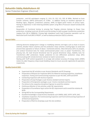Grow by being the Forefront Page 3 of 5
Bahaeldin Siddiq Abdalhaleem Ali
Senior Protection Engineer (Electrical)
protection , and GIS switchgears ranging 11, 13.8, 33, 110, 115, 220, & 500kv. Worked on Auto
transfer schemes, (ABTS) particularly on 13.8kv. In addition having an excellent approach on
Reading Logics, diagrams, protections schemes, AVRS, & Digital panel meters of various types.
Having an experience in tele-metering (SCADA) system using Micro Processors based transducers&
converters.
Responsible of Functional testing to proving fast Tripping schemes belongs to Power lines
protections, including Local end, & end to end trip testing, As well as power transformers protection
ranging from (30 to 300MVA). Proving high impedance earth fault Protection operation such as
Restricted Earth Fault (REF) 67N/87T, as well as backup protection (50/51) schemes.
Special Skills:
Utilizing electronic background in design or modifying schemes and logics such as Auto re-closers
schemes, Breaker failure schemes and line protection relays schemes creating logics to avoid and
prevent false operation or failure of above mentioned schemes. Most Attractive skill is to prepare,
and conduct functional tests for newly commissioned power Lines or power Transformers, line
phasing test, On load Ground Directional test for ground directional relays, Stability tests for
Transformers (REF protection). Busbar protection & Line differential protection relays (87L)
communicating with remote terminal. Conduct on load in-service tests.
Dealing with Tariff control equipments to arrange and conduct accuracy of energy meters (KWH)
meters & under frequency relays (Load shedding relays) to insure accurate registration & operation
respectively.
Quality Control (QC)
· Supervised site QC activities as per Aramco Standards and IFC Drawings.
· Preparation of Request for Inspection (RFIs) for Material receiving Inspection, Installation
Inspection, Testing and Commissioning Inspection as per the SAIC, SATR and SATIP.
· Conducting Inspection with Aramco Inspector.
· Preparation of Loop Packages as per Aramco standard and test reports.
· Preparation of Energization packages as per Aramco standards and test reports
· Pro-Active to the respective disciplines Engineer to avoid the violation
· Continuous Monitor of site activities under QC requirements
· Preparation of Surveillance log to active the QC requirement and to avoid the violation &
NCRs
· Giving NCR to the Corresponding Departments
· Excellent Knowledge in Saudi Aramco Standards such SAMSS, SAES, SATIP, SATR, SAIC.
· Installation Inspection, Pre-Commissioning Inspection and Final Commissioning Inspection of
all Electrical Equipments.
· Preparation of Red line drawings as per the site condition.
 