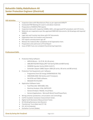 Grow by being the Forefront Page 4 of 5
Bahaeldin Siddiq Abdalhaleem Ali
Senior Protection Engineer (Electrical)
·
VID Activities
· Inspection done with Manufacture Place as per approved IAP&ITP
· Conducted PIM Meeting for Level-2 and above materials
· Preparation of MOM & PIM reports
· Inspection done with respective SAMSS, SAES, and approved FAT procedure and 175 Forms.
· Materials are inspected as per the approved NMR-602 documents, GA drawings and required
SAMSS
· Logic test and Function test done with FAT documents
· Expectation Item list Creation and Clearance.
· FAT reports and document sign off
· Release the material after completion of all Expectation Item.
· Preparation and submission of Final Report
· Issue of NCR if any non complaint found during Inspection.
Professional Skills
· Protection Relay Software:
o AREVA Micom – S1 (P 20, 30, 40 series).
o ABB (REF542/REF542plus/RE*316 family/500 and 600 family)
o SIEMENS Siprotec family (DIGSI 4.6/4.7).
o Schneider (Sepam 2000/ Sepam 1000 (20 series, 40 series and 80 series)).
· Protection Test Equipments and Software:
o Programma from GE Energy SVERKER(650 & 750).
o OMICRON (CMC X56 family and CT Analyzer).
o ISA RTDS and TDMS software.
o MEGGER PCIT/S1/MIT.
· Application Software tools:
o Fault Recorder: BEN 6000, SAG.
o Electrical Analysis: IPSA, EMTP/ATP.
o General Analysis: Matlab, Visual Basic.
o General Applications: Microsoft Word/ Excel/PowerPoint.
· Wiring schemes (protection, annunciation and controlling).
· LV/HV insulation resistance measurement tester.
· Digital Earth Resistance Measurement Tester.
· DC Winding Resistance test (Ductor).
· Transformer Turns Ratio test (T.T.R).
· D.C, AC Hi-Potential .
· Excitation Current (Doble).
 
