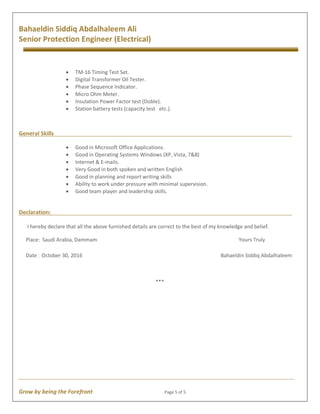 Grow by being the Forefront Page 5 of 5
Bahaeldin Siddiq Abdalhaleem Ali
Senior Protection Engineer (Electrical)
· TM-16 Timing Test Set.
· Digital Transformer Oil Tester.
· Phase Sequence Indicator.
· Micro Ohm Meter.
· Insulation Power Factor test (Doble).
· Station battery tests (capacity test etc.).
General Skills
· Good in Microsoft Office Applications.
· Good in Operating Systems Windows (XP, Vista, 7&8)
· Internet & E-mails.
· Very Good in both spoken and written English
· Good in planning and report writing skills
· Ability to work under pressure with minimal supervision.
· Good team player and leadership skills.
Declaration:
I hereby declare that all the above furnished details are correct to the best of my knowledge and belief.
Place: Saudi Arabia, Dammam Yours Truly
Date: October 30, 2016 Bahaeldin Siddiq Abdalhaleem
***
 