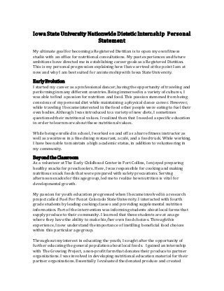 Iowa State University Nationwide Dietetic Internship Personal
Statement
My ultimate goal for becoming a Registered Dietitian is to open my own fitness
studio with an office for nutritional consultations. My past experiences and future
ambitions have directed me in establishing career goals as a Registered Dietitian.
This is my personal progression explaining how I have arrived at the point I am at
now and why I am best suited for an internship with Iowa State University.
EarlyEvolution
I started my career as a professional dancer, having the opportunity of traveling and
performing in many different countries. Being immersed in a variety of cultures, I
was able to find a passion for nutrition and food. This passion stemmed from being
conscious of my personal diet while maintaining a physical dance career. However,
while traveling I became interested in the food other people were eating to fuel their
own bodies. Although I was introduced to a variety of new diets, I sometimes
questioned their nutritional values. I realized then that I needed a specific education
in order to learn more about these nutritional values.
While being enrolled in school, I worked on and off as a barre fitness instructor as
well as a waitress in a fine dining restaurant, a café, and a food truck. While working,
I have been able to maintain a high academic status, in addition to volunteering in
my community.
Beyondthe Classroom
As a volunteer at The Early Childhood Center in Fort Collins, I enjoyed preparing
healthy snacks for preschoolers. Here, I was responsible for cooking and making
nutritious snack foods that were prepared with safety precautions. Serving
afternoon snacks for this age group, led me to realize how nutrition is vital for
developmental growth.
My passion for youth education progressed when I became involved in a research
project called Fuel For Fun at Colorado State University. I interacted with fourth
grade students by leading cooking classes and providing supplemental nutrition
information. Part of the intervention was informing students about local farms that
supply produce to their community. I learned that these students are at an age
where they have the ability to make his/her own food choices. Through this
experience, I now understand the importance of instilling beneficial food choices
within this particular age group.
Throughout my interest in educating the youth, I sought after the opportunity of
further educating the general population about local foods. I gained an internship
with The Growing Project, a non-profit farm that donates their produce to partner
organizations. I was involved in developing nutritional education material for their
partner organizations. Essentially I evaluated the donated produce and created
 