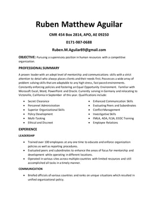 Ruben Matthew Aguilar
CMR 454 Box 2814, APO, AE 09250
0171-987-0688
Ruben.M.Aguilar89@gmail.com
OBJECTIVE: Pursuing a supervisory position in human resources with a competitive
organization.
PROFESSIONAL SUMMARY
A proven leader with an adept level of mentorship and communications skills with a strict
attention to detail who always places clients and their needs first. Possesses a wide array of
problem solving skills that are adaptable to any high stress, fast paced environments.
Constantly enforcing policies and fostering an Equal Opportunity Environment. Familiar with
Microsoft Excel, Word, PowerPoint and Oracle. Currently serving in Germany and relocating to
Victorville, California in September of this year. Qualifications include:
 Secret Clearance
 Personnel Administration
 Superior Organizational Skills
 Policy Development
 Multi-Tasking
 Ethical and Discreet
 Enhanced Communication Skills
 Evaluating Peers and Subordinates
 Conflict Management
 Investigative Skills
 FMLA, ADA, FLSA, EEOC Training
 Employee Relations
EXPERIENCE
LEADERSHIP
 Trained over 100 employees at any one time to educate and enforce organization
policies as well as reporting procedures.
 Evaluated peers and subordinates to enhance the areas of focus for mentorship and
development while operating in different locations.
 Operated in various sites across multiple countries with limited resources and still
accomplished all tasks in a timely manner.
COMMUNICATION
 Briefed officials of various countries and ranks on unique situations which resulted in
unified organizational policy.
 