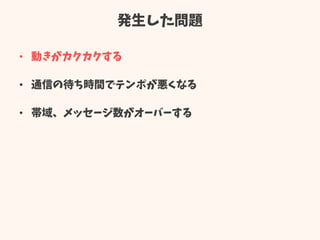 発生した問題
• 動きがカクカクする
• 通信の待ち時間でテンポが悪くなる
• 帯域、メッセージ数がオーバーする
 