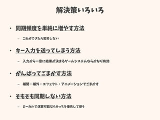 解決策いろいろ
• 同期頻度を単純に増やす方法
– これができたら苦労しない
• キー入力を送ってしまう方法
– 入力から一意に結果が決まるゲームシステムならかなり有効
• がんばってごまかす方法
– 補間・補外・エフェクト・アニメーションでごまかす
• そもそも同期しない方法
– ローカルで演算可能ならそっちを優先して使う
 