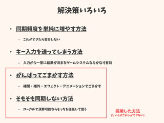 解決策いろいろ
• 同期頻度を単純に増やす方法
– これができたら苦労しない
• キー入力を送ってしまう方法
– 入力から一意に結果が決まるゲームシステムならかなり有効
• がんばってごまかす方法
– 補間・補外・エフェクト・アニメーションでごまかす
• そもそも同期しない方法
– ローカルで演算可能ならそっちを優先して使う
採用した方法
(というかこれしかできない)
 