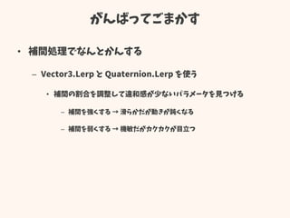 がんばってごまかす
• 補間処理でなんとかんする
– Vector3.Lerp と Quaternion.Lerp を使う
• 補間の割合を調整して違和感が少ないパラメータを見つける
– 補間を強くする → 滑らかだが動きが鈍くなる
– 補間を弱くする → 機敏だがカクカクが目立つ
 