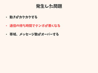 発生した問題
• 動きがカクカクする
• 通信の待ち時間でテンポが悪くなる
• 帯域、メッセージ数がオーバーする
 