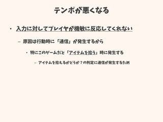 テンポが悪くなる
• 入力に対してプレイヤが機敏に反応してくれない
– 原因は行動時に「通信」が発生するから
• 特にこのゲームだと「アイテムを拾う」時に発生する
– アイテムを拾えるかどうか？の判定に通信が発生するため
 