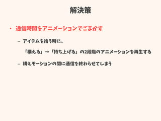 解決策
• 通信時間をアニメーションでごまかす
– アイテムを拾う時に、
「構える」→「持ち上げる」の2段階のアニメーションを再生する
– 構えモーションの間に通信を終わらせてしまう
 