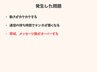 発生した問題
• 動きがカクカクする
• 通信の待ち時間でテンポが悪くなる
• 帯域、メッセージ数がオーバーする
 