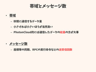 帯域とメッセージ数
• 帯域
– 秒間に通信するデータ量
– 小さければ小さいほうが当然良い
– PhotonCloud的には通信したデータの総量の方が大事
• メッセージ数
– 座標等の同期、RPCの実行命令などの送受信回数
 