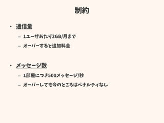制約
• 通信量
– 1ユーザあたり3GB/月まで
– オーバーすると追加料金
• メッセージ数
– 1部屋につき500メッセージ/秒
– オーバーしても今のところはペナルティなし
 