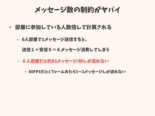 メッセージ数の制約がヤバイ
• 部屋に参加している人数倍して計算される
– 6人部屋で1メッセージ送信すると、
送信１＋受信５＝６メッセージ消費してしまう
– ６人部屋だと約83メッセージ/秒しか送れない
• 60FPSだと1フレームあたり1～2メッセージしか送れない
 