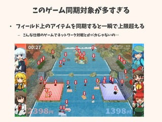 このゲーム同期対象が多すぎる
• フィールド上のアイテムを同期すると一瞬で上限超える
– こんな仕様のゲームでネットワーク対戦とかバカじゃないの…
 