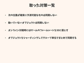 取った対策一覧
• 次の位置が確実に予測可能なものは同期しない
• 動いていないオブジェクトは同期しない
• オンライン対戦時にはゲームのフレームレートを30に落とす
• オブジェクトをシャーディングしてグループ単位でまとめて同期する
 