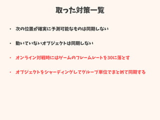 取った対策一覧
• 次の位置が確実に予測可能なものは同期しない
• 動いていないオブジェクトは同期しない
• オンライン対戦時にはゲームのフレームレートを30に落とす
• オブジェクトをシャーディングしてグループ単位でまとめて同期する
 