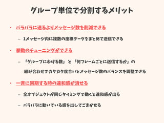 グループ単位で分割するメリット
• バラバラに送るよりメッセージ数を削減できる
– 1メッセージ内に複数の座標データをまとめて送信できる
• 挙動のチューニングができる
– 「グループにわける数」 と 「何フレームごとに送信するか」の
組み合わせでカクカク度合いとメッセージ数のバランスを調整できる
• 一斉に同期する時の違和感が消せる
– 全オブジェクトが同じタイミングで動くと違和感が出る
– バラバラに動いている感を出してごまかせる
 