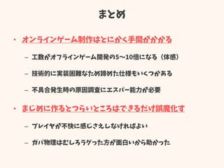 まとめ
• オンラインゲーム制作はとにかく手間がかかる
– 工数がオフラインゲーム開発の5～10倍になる（体感）
– 技術的に実装困難なため諦めた仕様もいくつかある
– 不具合発生時の原因調査にエスパー能力が必要
• まじめに作るとつらいところはできるだけ誤魔化す
– プレイヤが不快に感じさえしなければよい
– ガバ物理はむしろラグった方が面白いから助かった
 