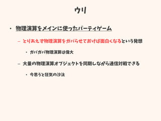 ウリ
• 物理演算をメインに使ったパーティゲーム
– とりあえず物理演算をガバらせておけば面白くなるという発想
• ガバガバ物理演算は偉大
– 大量の物理演算オブジェクトを同期しながら通信対戦できる
• 今思うと狂気の沙汰
 