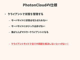 PhotonCloudの仕様
• クライアントで状態を管理する
– サーバサイドに状態はもたせられない
– サーバサイドにロジックはおけない
– 誰か1人がマスタークライアントになる
– クライアントサイドで全ての問題を解決しないといけない！
 