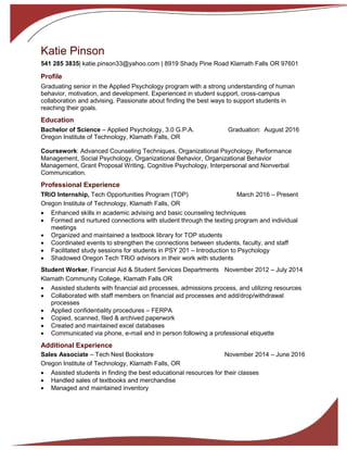 Katie Pinson
541 285 3835| katie.pinson33@yahoo.com | 8919 Shady Pine Road Klamath Falls OR 97601
Profile
Graduating senior in the Applied Psychology program with a strong understanding of human
behavior, motivation, and development. Experienced in student support, cross-campus
collaboration and advising. Passionate about finding the best ways to support students in
reaching their goals.
Education
Bachelor of Science – Applied Psychology, 3.0 G.P.A. Graduation: August 2016
Oregon Institute of Technology, Klamath Falls, OR
Coursework: Advanced Counseling Techniques, Organizational Psychology, Performance
Management, Social Psychology, Organizational Behavior, Organizational Behavior
Management, Grant Proposal Writing, Cognitive Psychology, Interpersonal and Nonverbal
Communication.
Professional Experience
TRiO Internship, Tech Opportunities Program (TOP) March 2016 – Present
Oregon Institute of Technology, Klamath Falls, OR
 Enhanced skills in academic advising and basic counseling techniques
 Formed and nurtured connections with student through the texting program and individual
meetings
 Organized and maintained a textbook library for TOP students
 Coordinated events to strengthen the connections between students, faculty, and staff
 Facilitated study sessions for students in PSY 201 – Introduction to Psychology
 Shadowed Oregon Tech TRiO advisors in their work with students
Student Worker, Financial Aid & Student Services Departments November 2012 – July 2014
Klamath Community College, Klamath Falls OR
 Assisted students with financial aid processes, admissions process, and utilizing resources
 Collaborated with staff members on financial aid processes and add/drop/withdrawal
processes
 Applied confidentiality procedures – FERPA
 Copied, scanned, filed & archived paperwork
 Created and maintained excel databases
 Communicated via phone, e-mail and in person following a professional etiquette
Additional Experience
Sales Associate – Tech Nest Bookstore November 2014 – June 2016
Oregon Institute of Technology, Klamath Falls, OR
 Assisted students in finding the best educational resources for their classes
 Handled sales of textbooks and merchandise
 Managed and maintained inventory
 