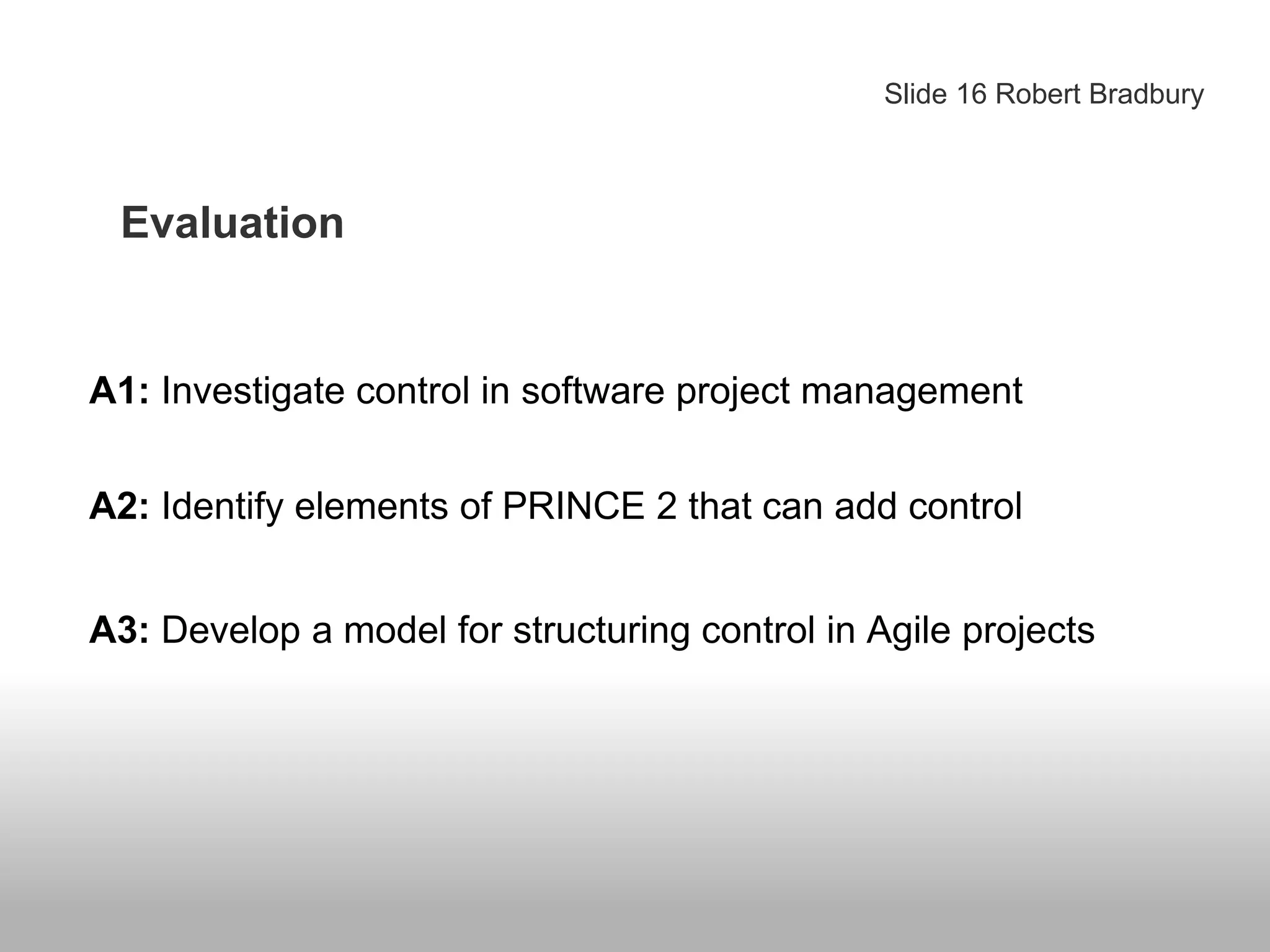 Evaluation
Slide 16 Robert Bradbury
A1: Investigate control in software project management
A2: Identify elements of PRINCE 2 that can add control
A3: Develop a model for structuring control in Agile projects
 