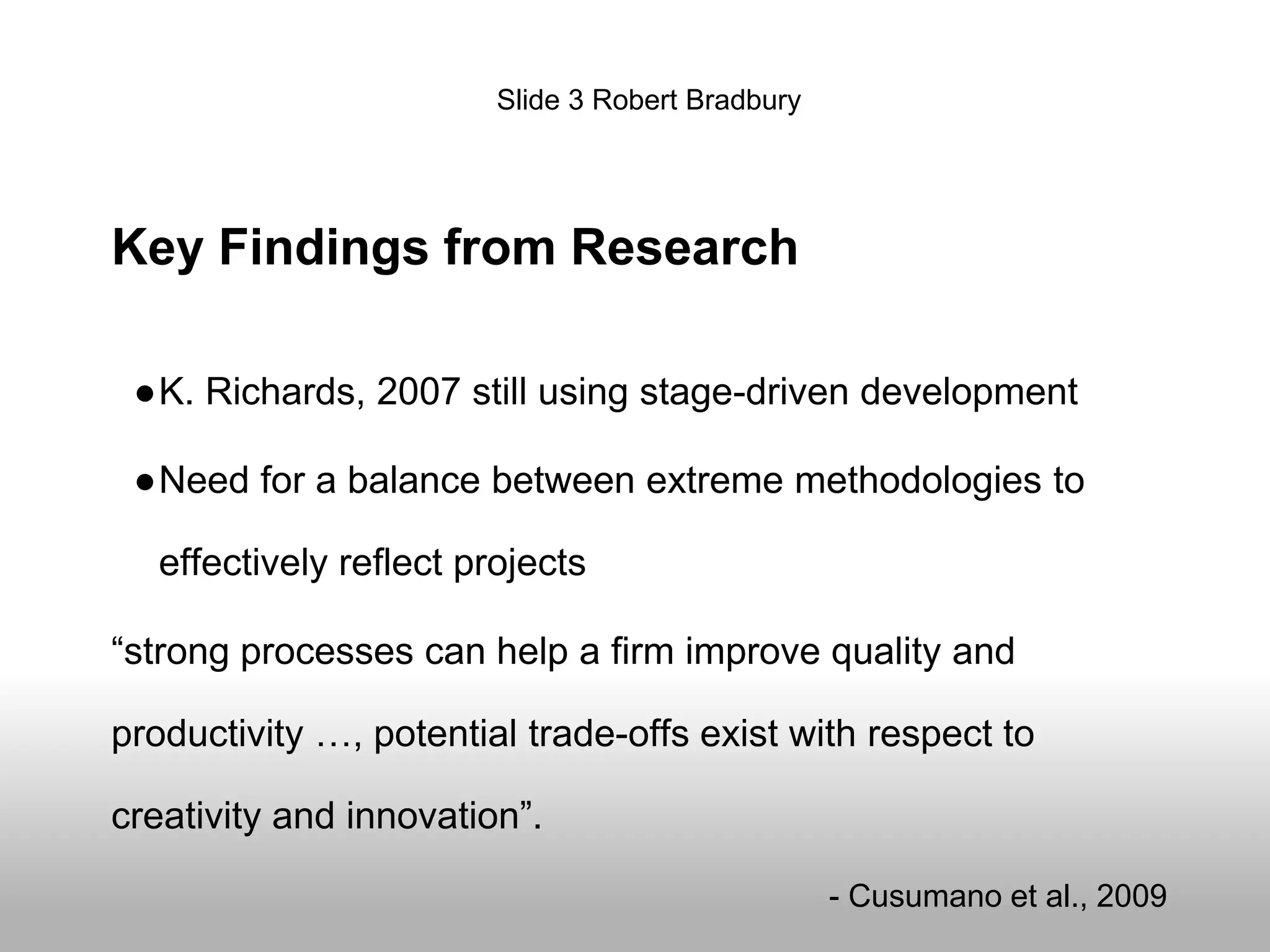Key Findings from Research
●K. Richards, 2007 still using stage-driven development
●Need for a balance between extreme methodologies to
effectively reflect projects
“strong processes can help a firm improve quality and
productivity …, potential trade-offs exist with respect to
creativity and innovation”.
- Cusumano et al., 2009
Slide 3 Robert Bradbury
 