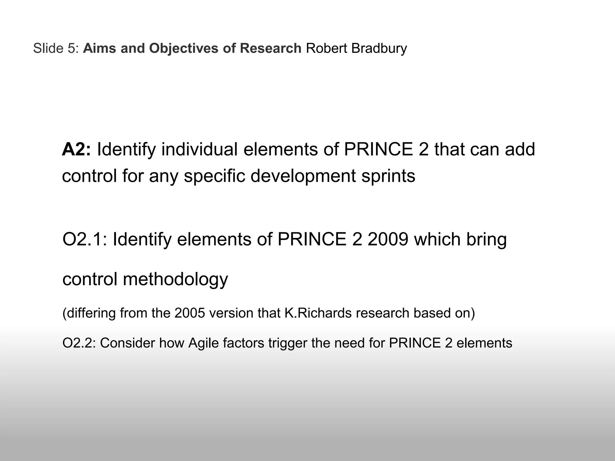 A2: Identify individual elements of PRINCE 2 that can add
control for any specific development sprints
O2.1: Identify elements of PRINCE 2 2009 which bring
control methodology
(differing from the 2005 version that K.Richards research based on)
O2.2: Consider how Agile factors trigger the need for PRINCE 2 elements
Slide 5: Aims and Objectives of Research Robert Bradbury
 