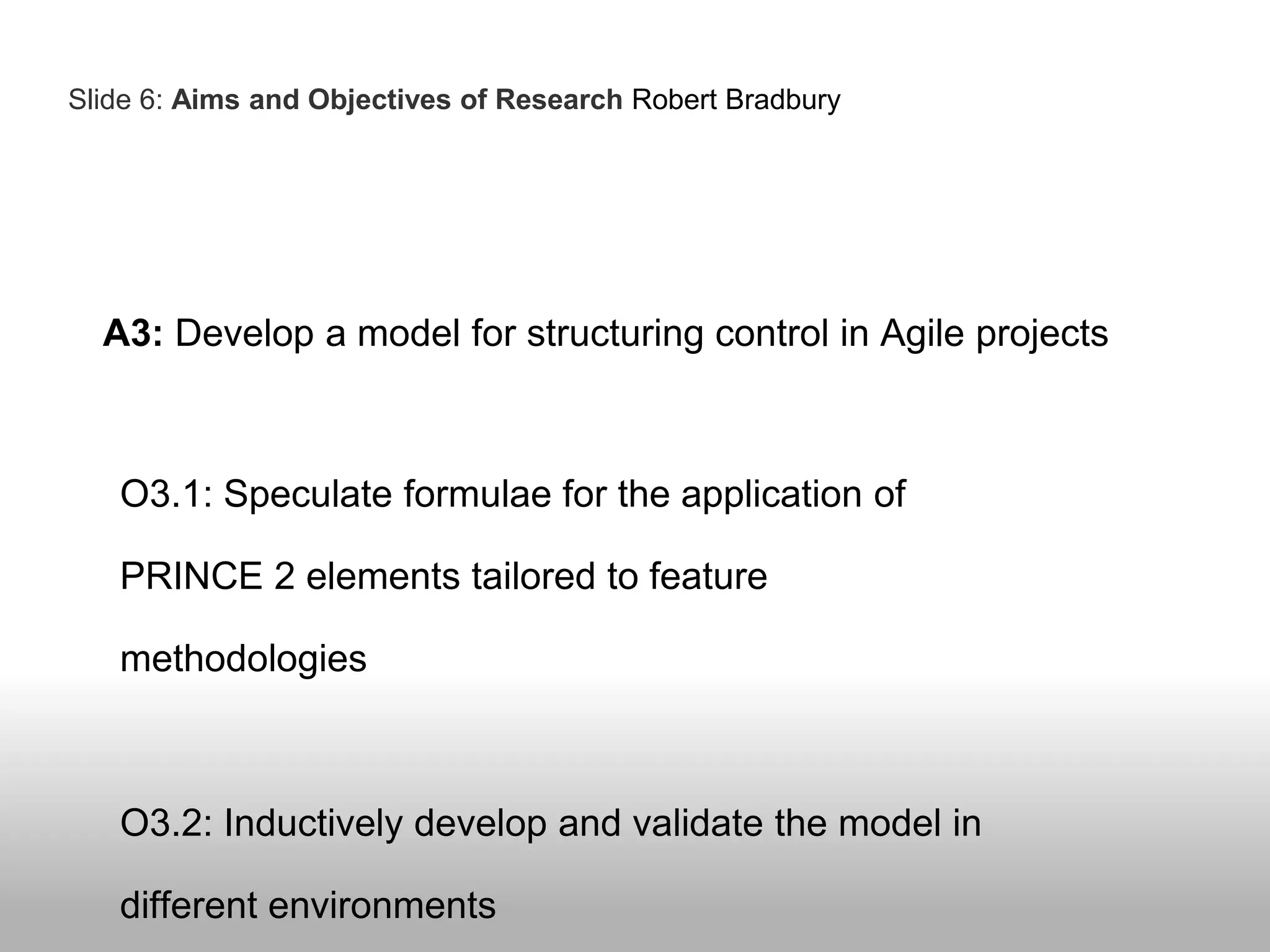 A3: Develop a model for structuring control in Agile projects
O3.1: Speculate formulae for the application of
PRINCE 2 elements tailored to feature
methodologies
O3.2: Inductively develop and validate the model in
different environments
Slide 6: Aims and Objectives of Research Robert Bradbury
 