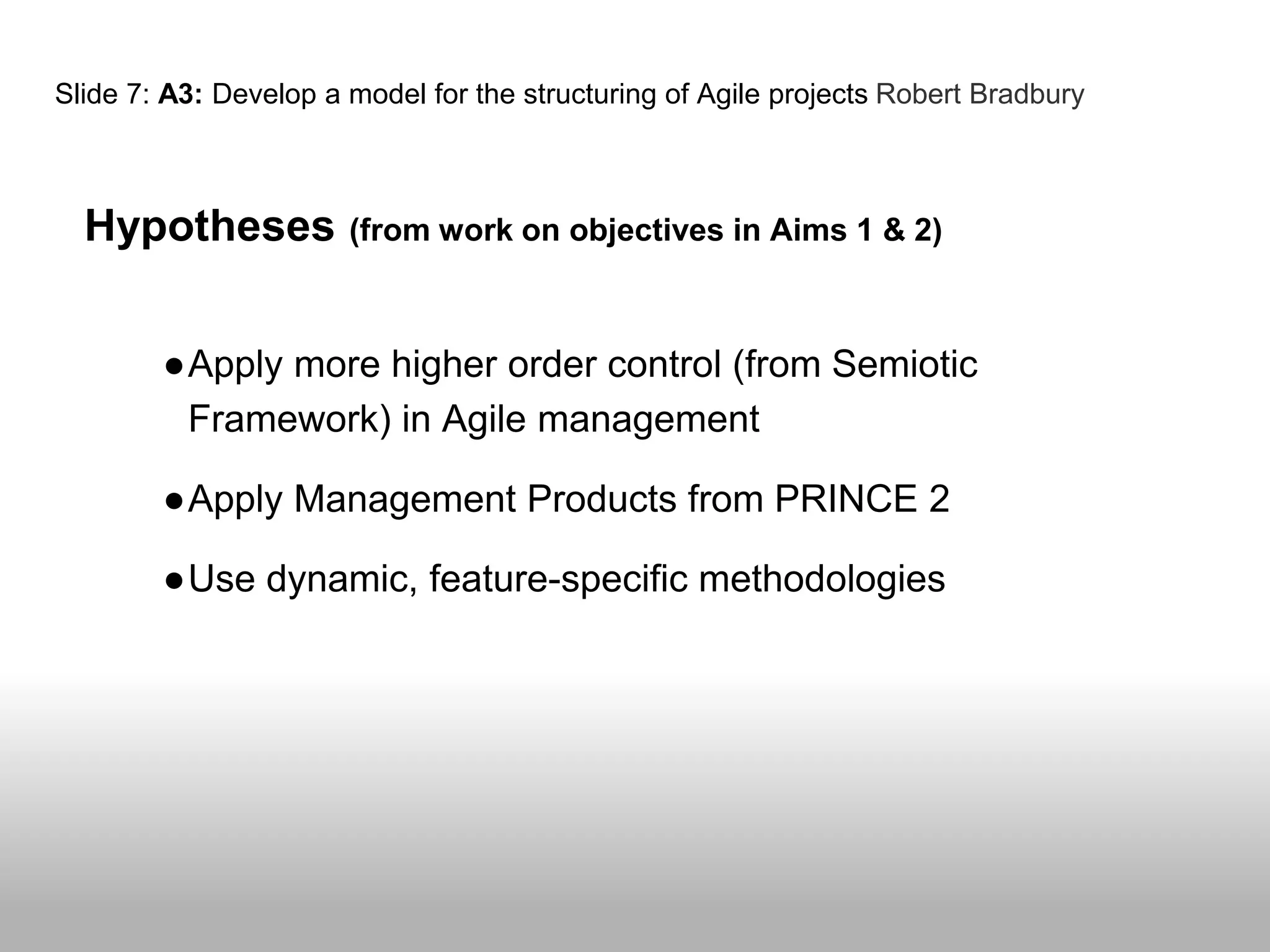 Slide 7: A3: Develop a model for the structuring of Agile projects Robert Bradbury
Hypotheses (from work on objectives in Aims 1 & 2)
●Apply more higher order control (from Semiotic
Framework) in Agile management
●Apply Management Products from PRINCE 2
●Use dynamic, feature-specific methodologies
 