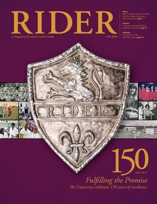 News
Rider’s sesquicentennial coincides
with the College of Business’s
150th anniversary page 7
Feature
Creating a meaningful student
experience in the arts page 12
Athletics
The evolution of the
Rider Bronc logo page 24
Fulfilling the Promise
The University celebrates 150 years of excellence.
a magazine for alumni and friends Fall 2014
 