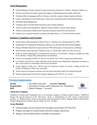 3
Fund Management
 Careful planning of Funds required in order releasing the Payments to Vendors, Statutory, Salaries, etc.
 Oversee Accounts Receivables and provide support to Marketing team for timely collections
 Tracking inflow & managing outflow of money so that the company remains liquid at all times
 Liaison with banks for Cash Credit loans, Term Loans, fund based and non-fund based finances
 Working Capital Management
 Tracking Letters of Credit, Bank Guarantees and Company Deposits
 Oversee weekly Cash management, Approve weekly payables, execute check signing
 Timely reconciliation of Bank books with bank statements and resolve the deviations
 Control over Foreign & Domestic remittances through online i.e. TT, RTGS & Wire transfer
Statutory Compliance and Taxation
 Ensure timely online payments of Direct Taxes i.e. Advance Tax, self-assessment tax, TDS
 Responsible for Computation of Quarterly Advance Tax and remit the same before deadlines
 Filing of Monthly/Quarterly/Annual returns for TDS and issuance of forms and tax certificates
 Monitor timely online payment of Indirect Taxes i.e. Excise Duty, Sales Tax, Service tax, etc.
 Proper & timely maintenance of Central Excise & Service Tax Records, e-filing of monthly & yearly
Excise Returns, Timely filing of declarations & intimations
 Control over availing of CENVAT, Service Tax and & VAT Credit on inputs and capital goods
 Co-ordinate Central Excise Audit and liaison with Central Excise Department, Preparation of replies to
show cause notices in consultation with Excise Consultants
 Timely deposit of Sales Tax / WCST, Issue & Collection of Sales Tax Forms, e-filing of Sales Tax
returns, Compliance to Sales Tax assessment
 Timely renewal of Insurance policies for Fixed assets and Stocks under Fire and Special perils
 Monitor disbursement of all Payroll statutory deductions PF, ESI, PT, etc. in time
Previous Employments:
Period : Oct-2008 to Jun-2012 (3 years 9 Months)
Organization : Automotive Coaches and Components Ltd., Pondicherry
Role : Deputy Manager – Accounts
About the Company
Automotive Coaches and Components Ltd. is an Associate company of Ashok Leyland Limited – HINDUJA
Group with Annual Turnover of Rs. 160 Crores. ACCL is manufacturers of wide variety of after-chassis
products. i.e. Flatbed Trailers, Semi low bed trailers, Flat bed container Trailers, Tipping Trailers, Bulk Pressure
Tankers, Running Gear Trailers, Special Trailers for Govt. of India.
Areas Handled
 General Ledger Account Analysis and sub ledger reconciliation (A/P and A/R)
 Prepares and approves Journal Entries and Inter-company transactions
 Manage Cash and Bank balances and Bank reconciliations
 
