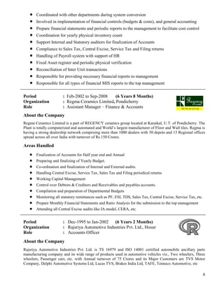 4
 Coordinated with other departments during system conversion
 Involved in implementation of financial controls (budgets & costs), and general accounting
 Prepare financial statements and periodic reports to the management to facilitate cost control
 Coordination for yearly physical inventory count
 Support Internal and Statutory auditors for finalization of Accounts
 Compliance to Sales Tax, Central Excise, Service Tax and Filing returns
 Handling of Payroll system with support of HR
 Fixed Asset register and periodic physical verification
 Reconciliation of Inter Unit transactions
 Responsible for providing necessary financial reports to management
 Responsible for all types of financial MIS reports to the top management
Period : Feb-2002 to Sep-2008 (6 Years 8 Months)
Organization : Regma Ceramics Limited, Pondicherry
Role : Assistant Manager – Finance & Accounts
About the Company
Regma Ceramics Limited is a part of REGENCY ceramics group located at Karaikal, U.T. of Pondicherry. The
Plant is totally computerized and automated and World’s largest manufacturer of Floor and Wall tiles. Regma is
having a strong dealership network comprising more than 1000 dealers with 50 depots and 13 Regional offices
spread across all over India with turnover of Rs.150 Crores.
Areas Handled
 Finalization of Accounts for Half year end and Annual
 Preparing and finalizing of Yearly Budget.
 Co-ordination and finalization of Internal and External audits.
 Handling Central Excise, Service Tax, Sales Tax and Filing periodical returns
 Working Capital Management
 Control over Debtors & Creditors and Receivables and payables accounts.
 Compilation and preparation of Departmental Budgets
 Monitoring all statutory remittances such as PF, ESI, TDS, Sales Tax, Central Excise, Service Tax, etc.
 Prepare Monthly Financial Statements and Ratio Analysis for the submission to the top management
 Attending all Central Excise audits like IA model, CERA, etc.
Period : Dec-1995 to Jan-2002 (6 Years 2 Months)
Organization : Rajsriya Automotive Industries Pvt. Ltd., Hosur
Role : Accounts Officer
About the Company
Rajsriya Automotive Industries Pvt. Ltd. is TS 16979 and ISO 14001 certified automobile ancillary parts
manufacturing company and its wide range of products used in automotive vehicles viz., Two wheelers, Three
wheelers, Passenger cars, etc. with Annual turnover of 75 Crores and its Major Customers are TVS Motor
Company, Delphi Automotive Systems Ltd, Lucas TVS, Brakes India Ltd, TAFE, Tenneco Automotive, etc
 