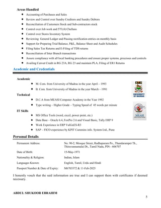5
Areas Handled
 Accounting of Purchases and Sales
 Review and Control over Sundry Creditors and Sundry Debtors
 Reconciliation of Customers Stock and Sub-contractors stock
 Control over Job work and 57f (4) Chellans
 Control over Stores Inventory System
 Reviewing General Ledger and Passing rectification entries on monthly basis
 Support for Preparing Trial Balance, P&L, Balance Sheet and Audit Schedules
 Filing Sales Tax Returns and E-Filing of TDS returns
 Reconciliation of Inter Branch transactions
 Assure compliance with all local banking procedures and ensure proper systems, processes and controls
 Availing Cenvat Credit in RG 23A, RG 23 and maintain PLA, Filing of ER1 Returns
Academic and Credentials
Academic
 M. Com. from University of Madras in the year April – 1993
 B. Com. from University of Madras in the year March – 1991
Technical
 D.C.A from MEASI Computer Academy in the Year 1992
 Type writing – Higher Grade – Typing Speed of 45 words per minute
IT Skills
 MS Office Tools (word, excel, power point, etc.)
 Data Base – Oracle 6.4, FoxPro 2.6 and Visual Basic, Tally ERP 9
 Work Experience in ERP ValGnES-R3
 SAP – FICO experience by KPIT Cummins info. System Ltd., Pune
Personal Details
Permanent Address: No. 90-2, Mosque Street, Radhapuram Po., Thandarampet Tk.,
Thiruvannamalai Dt., Tamil Nadu, PIN - 606707
Date of Birth: 15-May-1971
Nationality & Religion: Indian, Islam
Languages Known: English, Tamil, Urdu and Hindi
Passport Number & Date of Expiry: M6703372 & 11-Feb-2025
I honestly vouch that the said information are true and I can support them with certificates if deemed
necessary.
ABDUL SHUKOOR EBRAHIM
 