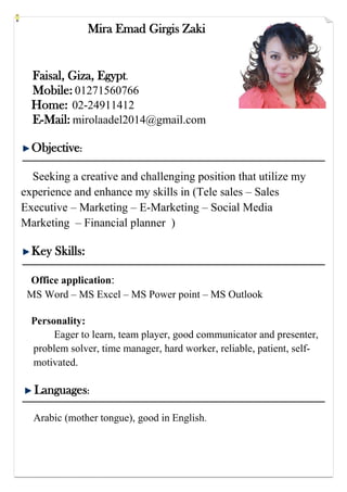 Mira Emad Girgis Zaki
Faisal, Giza, Egypt.
Mobile: 01271560766
Home: 02-24911412
E-Mail: mirolaadel2014@gmail.com
Objective:
Seeking a creative and challenging position that utilize my
experience and enhance my skills in (Tele sales – Sales
Executive – Marketing – E-Marketing – Social Media
Marketing – Financial planner )
Key Skills:
Office application:
MS Word – MS Excel – MS Power point – MS Outlook
Personality:
Eager to learn, team player, good communicator and presenter,
problem solver, time manager, hard worker, reliable, patient, self-
motivated.
Languages:
Arabic (mother tongue), good in English.
 