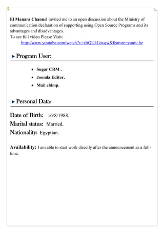 El Manara Channel invited me to an open discussion about the Ministry of
communication declaration of supporting using Open Source Programs and its
advantages and disadvantages.
To see full video Please Visit:
http://www.youtube.com/watch?v=zlrQU41zwqw&feature=youtu.be
Program User:
 Sugar CRM .
 Joomla Editor.
 Mail chimp.
Personal Data:
Date of Birth: 16/8/1988.
Marital status: MMaarrrriieedd..
Nationality: EEggyyppttiiaann..
Availability: I am able to start work directly after the announcement as a full-
time.
 