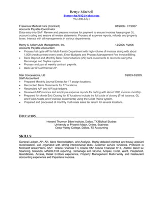 Bettye Mitchell
Bettyetyler3182@yahoo.com
972-890-6721
Fresenius Medical Care (Contract) 08/2006 - 01/2007
Accounts Payable Coordinator
Data entry into SAP. Review and prepare invoices for payment to ensure invoices have proper GL
account coding and ensure all review statements. Process all expense reports, refunds and property
taxes. Interact with all managements in various departments.
Henry S. Miller Multi Management, Inc. 12/2005-7/2006
Accounts Payable Accountant
• Process full cycle AP for Multi-Family Department with high volume of invoices along with about
1,000 checks printed every week. Enter Budgets and Process Management Fee Invoice/Billing.
• Bank Deposit and Monthly Bank Reconciliations (29) bank statements to reconcile using the
Remanage and Skyline system.
• Process and pay all weekly contract payrolls.
• Back-up for Commercial AP.
Star Concessions, Ltd 5/2003-3/2005
Staff Accountant
• Prepared Monthly Journal Entries for 17 assign locations.
• Reconciled Bank Statements for 17 locations.
• Reconciled A/P and A/R sub ledgers.
• Reviewed A/P invoices and employee expense reports for coding with about 1000 invoices monthly.
• Prepared for Month End Closing for 17 locations include the full cycle of closing (Trail balance, GL
and Fixed Assets and Financial Statements) using the Great Plains system.
• Prepared and processed of monthly multi-state sales tax return for several locations.
EDUCATION
Howard Thurman Bible Institute, Dallas, TX Biblical Studies
University of Phoenix Major, Online, Business
Cedar Valley College, Dallas, TX Accounting
SKILLS:
General Ledger, AP, AR, Bank Reconciliation, and Analysis. Highly detailed oriented and heavy account
reconciliation, well organized with strong interpersonal skills, customer service functions. Proficient in
Microsoft Great Plains, SAP, Oracle Financial 11i, Oracle R12, Oracle Financial R13, AS400, BancTec
Scanning, Solomon, MAS90,FRX reporting, Remanage and Skyline, Accpac, Excel, Word, PeopleSoft,
QuickBooks, Access, Retail C-Store experience, Property Management Multi-Family and Restaurant
Accounting experience and Paperless invoices.
 