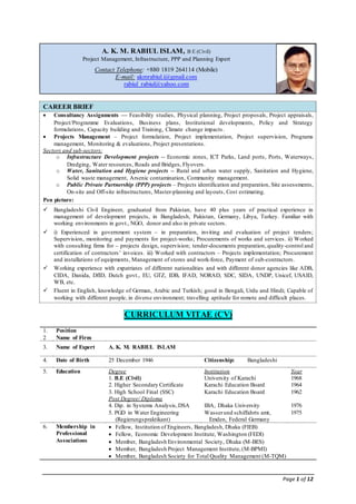 Page 1 of 12
A. K. M. RABIUL ISLAM, B E (Civil)
Project Management, Infrastructure, PPP and Planning Expert
Contact Telephone: +880 1819 264114 (Mobile)
E-mail: akmrabiul.i@gmail.com
rabiul_rabiul@yahoo.com
CAREER BRIEF
 Consultancy Assignments — Feasibility studies, Physical planning, Project proposals, Project appraisals,
Project/Programme Evaluations, Business plans, Institutional developments, Policy and Strategy
formulations, Capacity building and Training, Climate change impacts.
 Projects Management – Project formulation, Project implementation, Project supervision, Programs
management, Monitoring & evaluations, Project presentations.
Sectors and sub-sectors:
o Infrastructure Development projects -- Economic zones, ICT Parks, Land ports, Ports, Waterways,
Dredging, Water resources, Roads and Bridges, Flyovers.
o Water, Sanitation and Hygiene projects -- Rural and urban water supply, Sanitation and Hygiene,
Solid waste management, Arsenic contamination, Community management.
o Public Private Partnership (PPP) projects – Projects identification and preparation, Site assessments,
On-site and Off-site infrastructures, Master-planning and layouts, Cost estimating.
Pen picture:
 Bangladeshi Civil Engineer, graduated from Pakistan, have 40 plus years of practical experience in
management of development projects, in Bangladesh, Pakistan, Germany, Libya, Turkey. Familiar with
working environments in govt., NGO, donor and also in private sectors.
 i) Experienced in government system – in preparation, inviting and evaluation of project tenders;
Supervision, monitoring and payments for project-works; Procurements of works and services. ii) Worked
with consulting firms for – projects design, supervision; tender-documents preparation, quality-control and
certification of contractors’ invoices. iii) Worked with contractors – Projects implementation; Procurement
and installations of equipments, Management of stores and work-force, Payment of sub-contractors.
 Working experience with expatriates of different nationalities and with different donor agencies like ADB,
CIDA, Danida, DfID, Dutch govt., EU, GTZ, IDB, IFAD, NORAD, SDC, SIDA, UNDP, Unicef, USAID,
WB, etc.
 Fluent in English, knowledge of German, Arabic and Turkish; good in Bengali, Urdu and Hindi; Capable of
working with different people, in diverse environment; travelling aptitude for remote and difficult places.
CURRICULUM VITAE (CV)
1.
2
Position
Name of Firm
3. Name of Expert A. K. M. RABIUL ISLAM
4. Date of Birth 25 December 1946 Citizenship: Bangladeshi
5. Education Degree
1. B.E (Civil)
2. Higher Secondary Certificate
3. High School Final (SSC)
Post Degree/ Diploma
4. Dip. in Systems Analysis,DSA
5. PGD in Water Engineering
(Regierungspraktikant)
Institution
University of Karachi
Karachi Education Board
Karachi Education Board
IBA, Dhaka University
Wasserund schiffahrts amt,
Emden, Federal Germany
Year
1968
1964
1962
1976
1975
6. Membership in
Professional
Associations
 Fellow, Institution of Engineers, Bangladesh, Dhaka (FIEB)
 Fellow, Economic Development Institute, Washington (FEDI)
 Member, Bangladesh Environmental Society, Dhaka (M-BES)
 Member, Bangladesh Project Management Institute,(M-BPMI)
 Member, Bangladesh Society for Total Quality Management (M-TQM)
 