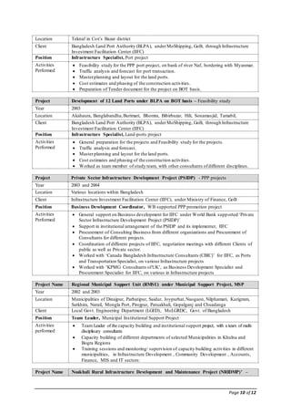 Page 10 of 12
Location Teknaf in Cox’s Bazar district
Client Bangladesh Land Port Authority (BLPA), underMoShipping, GoB, through Infrastructure
Investment Facilitation Center (IIFC)
Position Infrastructure Specialist, Port project
Activities
Performed
 Feasibility study for the PPP port project, on bank of river Naf, bordering with Myanmar.
 Traffic analysis and forecast for port transaction.
 Masterplanning and layout for the land ports.
 Cost estimates and phasing of the construction activities.
 Preparation of Tender document for the project on BOT basis.
Project Development of 12 Land Ports under BLPA on BOT basis – Feasibility study
Year 2003
Location Akahaura, Banglabandha,Burimari, Bhomra, Bibirbazar, Hili, Sonamasjid, Tamabil,
Client Bangladesh Land Port Authority (BLPA), underMoShipping, GoB, through Infrastructure
Investment Facilitation Center (IIFC)
Position Infrastructure Specialist, Land-ports project
Activities
Performed
 General preparation for the projects and Feasibility study for the projects.
 Traffic analysis and forecast.
 Masterplanning and layout for the land ports.
 Cost estimates and phasing of the construction activities.
 Worked as team member of study team, with other consultants ofdifferent disciplines.
Project Private Sector Infrastructure Development Project (PSIDP) - PPP projects
Year 2003 and 2004
Location Various locations within Bangladesh
Client Infrastructure Investment Facilitation Center (IIFC), under Ministry of Finance, GoB
Position Business Development Coordinator, WB supported PPP promotion project
Activities
Performed
 General support on Business development for IIFC under World Bank supported ‘Private
Sector Infrastructure Development Project (PSIDP)’
 Support in institutional arrangement of the PSIDP and its implementer, IIFC
 Procurement of Consulting Business from different organizations and Procurement of
Consultants for different projects.
 Coordination of different projects of IIFC, negotiation meetings with different Clients of
public as well as Private sector.
 Worked with ‘Canada Bangladesh Infrastructure Consultants (CBIC)’ for IIFC, as Ports
and Transportation Specialist, on various Infrastructure projects
 Worked with ‘KPMG Consultants ofUK’, as Business Development Specialist and
Procurement Specialist for IIFC, on various in Infrastructure projects
Project Name Regional Municipal Support Unit (RMSU) under Municipal Support Project, MSP
Year 2002 and 2003
Location Municipalities of Dinajpur, Parbatipur, Saidur, Joypurhat,Naogaon, Nilphamari, Kurigram,
Satkhira, Narail, Mongla Port, Pirojpur, Patuakhali, Gopalganj and Chuadanga
Client Local Govt. Engineering Department (LGED), MoLGRDC, Govt. of Bangladesh
Position Team Leader, Municipal Institutional Support Project
Activities
performed
 Team Leader of the capacity building and institutional support project, with a team of multi-
disciplinary consultants
 Capacity building of different departments of selected Municipalities in Khulna and
Bogra Regions
 Training sessions and monitoring/ supervision of capacity building activities in different
municipalities, in Infrastructure Development , Community Development , Accounts,
Finance, MIS and IT sectors:
Project Name Noakhali Rural Infrastructure Development and Maintenance Project (NRIDMP)’ –
 